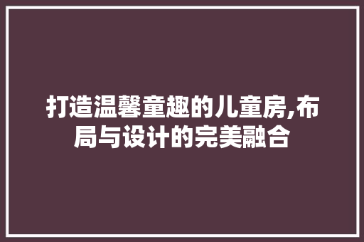 打造温馨童趣的儿童房,布局与设计的完美融合