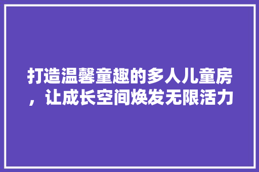打造温馨童趣的多人儿童房，让成长空间焕发无限活力