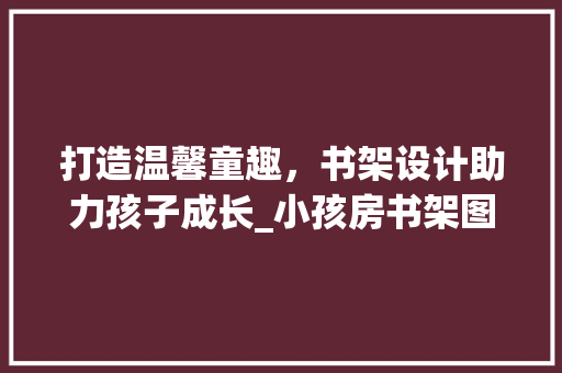 打造温馨童趣，书架设计助力孩子成长_小孩房书架图片大全