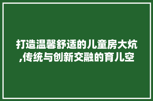 打造温馨舒适的儿童房大炕,传统与创新交融的育儿空间