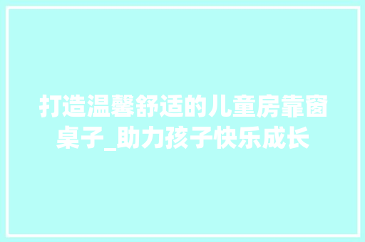 打造温馨舒适的儿童房靠窗桌子_助力孩子快乐成长