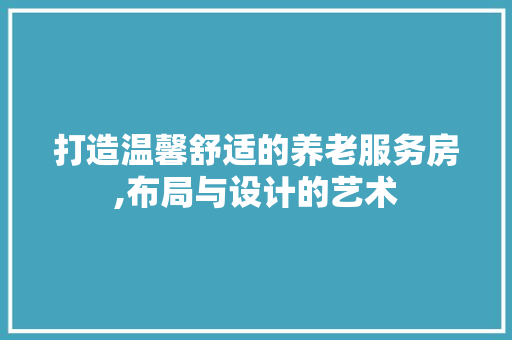 打造温馨舒适的养老服务房,布局与设计的艺术