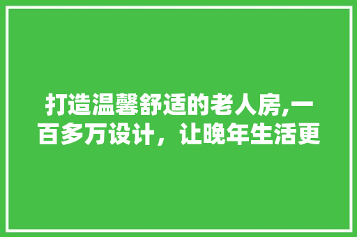 打造温馨舒适的老人房,一百多万设计，让晚年生活更有品质