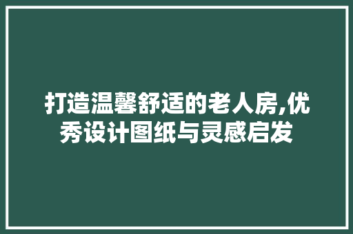 打造温馨舒适的老人房,优秀设计图纸与灵感启发
