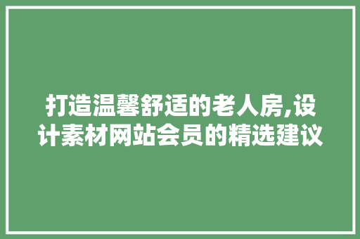 打造温馨舒适的老人房,设计素材网站会员的精选建议
