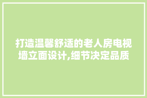 打造温馨舒适的老人房电视墙立面设计,细节决定品质，关爱从家居开始