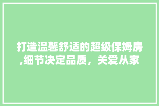 打造温馨舒适的超级保姆房,细节决定品质，关爱从家开始