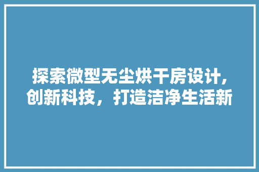 探索微型无尘烘干房设计,创新科技，打造洁净生活新境界