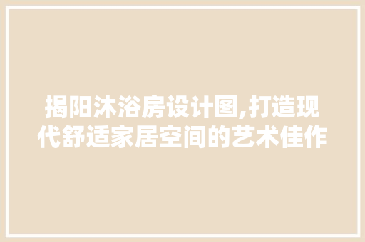 揭阳沐浴房设计图,打造现代舒适家居空间的艺术佳作