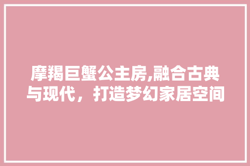 摩羯巨蟹公主房,融合古典与现代，打造梦幻家居空间