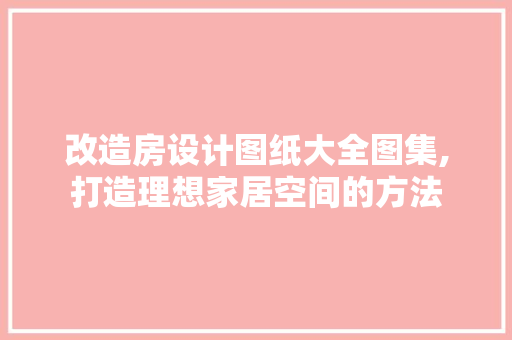 改造房设计图纸大全图集,打造理想家居空间的方法