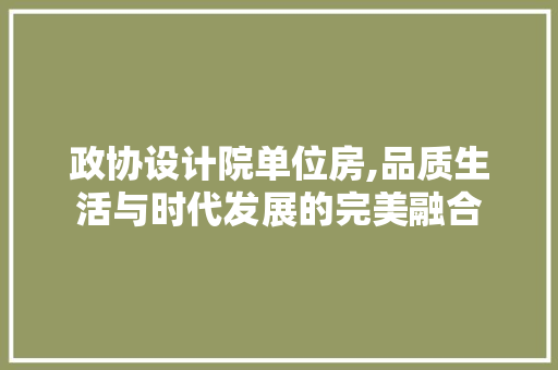 政协设计院单位房,品质生活与时代发展的完美融合