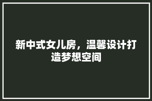 新中式女儿房，温馨设计打造梦想空间