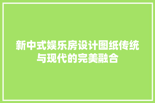 新中式娱乐房设计图纸传统与现代的完美融合