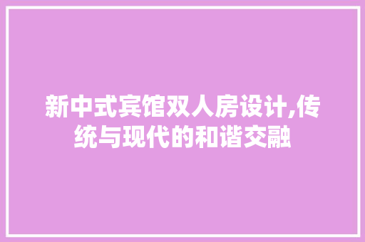 新中式宾馆双人房设计,传统与现代的和谐交融
