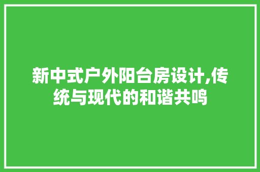 新中式户外阳台房设计,传统与现代的和谐共鸣