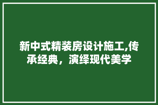 新中式精装房设计施工,传承经典，演绎现代美学