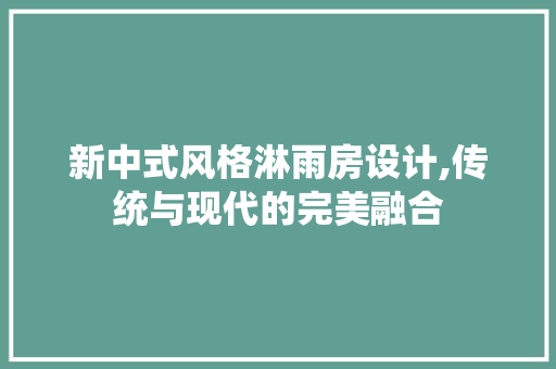 新中式风格淋雨房设计,传统与现代的完美融合