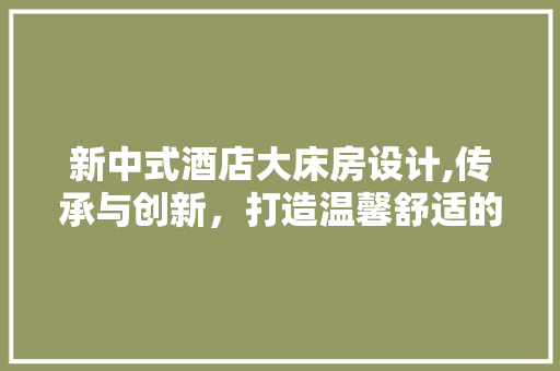 新中式酒店大床房设计,传承与创新，打造温馨舒适的居住体验