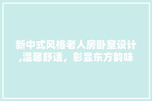 新中式风格老人房卧室设计,温馨舒适，彰显东方韵味