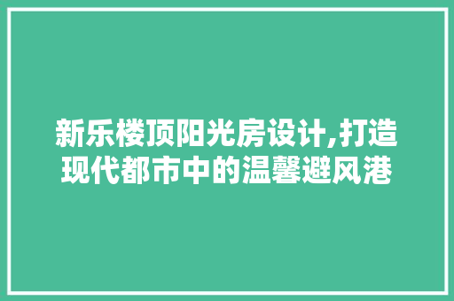 新乐楼顶阳光房设计,打造现代都市中的温馨避风港