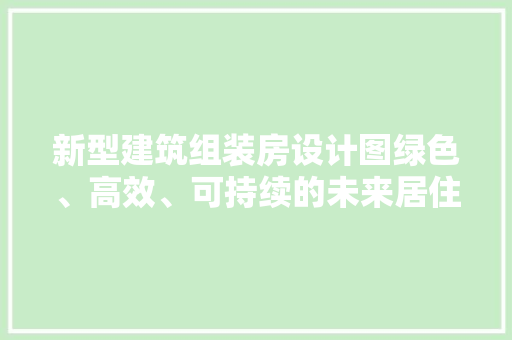 新型建筑组装房设计图绿色、高效、可持续的未来居住空间