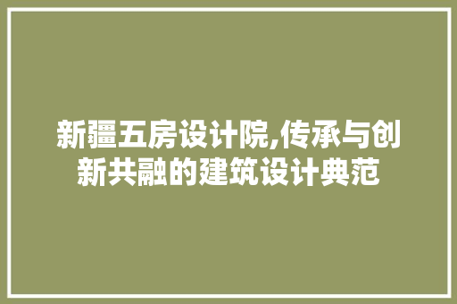 新疆五房设计院,传承与创新共融的建筑设计典范