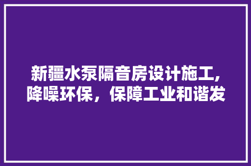 新疆水泵隔音房设计施工,降噪环保，保障工业和谐发展