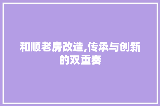 和顺老房改造,传承与创新的双重奏