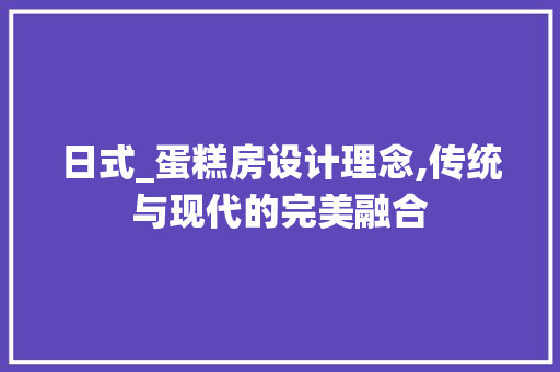 日式_蛋糕房设计理念,传统与现代的完美融合