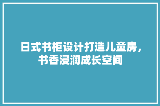 日式书柜设计打造儿童房，书香浸润成长空间