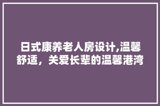 日式康养老人房设计,温馨舒适，关爱长辈的温馨港湾