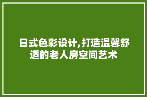 日式色彩设计,打造温馨舒适的老人房空间艺术