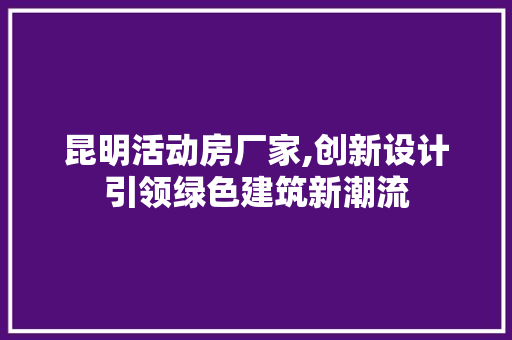 昆明活动房厂家,创新设计引领绿色建筑新潮流