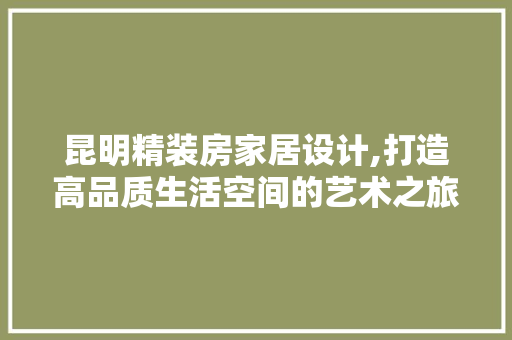 昆明精装房家居设计,打造高品质生活空间的艺术之旅