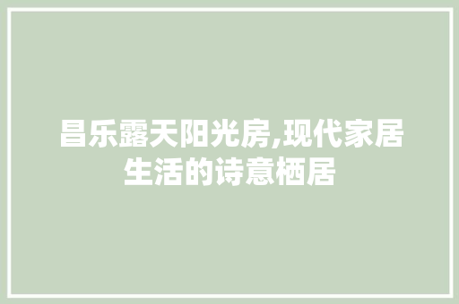 昌乐露天阳光房,现代家居生活的诗意栖居