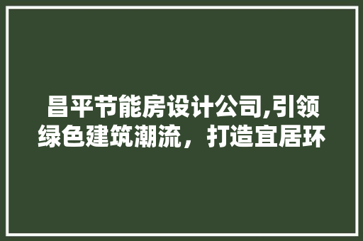昌平节能房设计公司,引领绿色建筑潮流，打造宜居环保家园