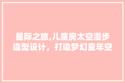 星际之旅,儿童房太空漫步造型设计，打造梦幻童年空间