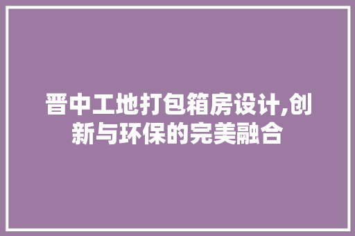 晋中工地打包箱房设计,创新与环保的完美融合