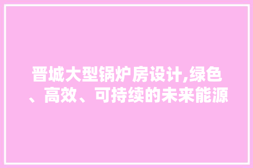 晋城大型锅炉房设计,绿色、高效、可持续的未来能源中心