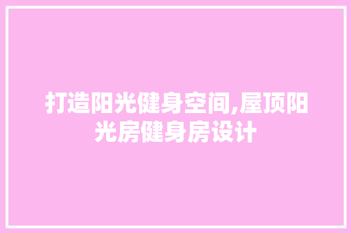 打造阳光健身空间,屋顶阳光房健身房设计