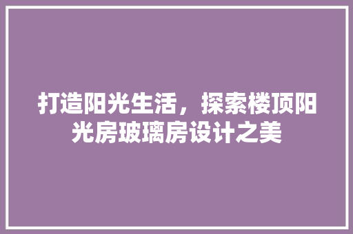 打造阳光生活，探索楼顶阳光房玻璃房设计之美