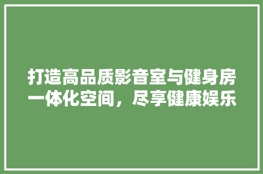 打造高品质影音室与健身房一体化空间，尽享健康娱乐新体验