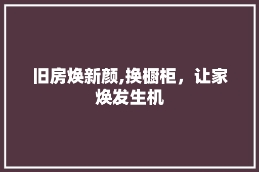 旧房焕新颜,换橱柜，让家焕发生机