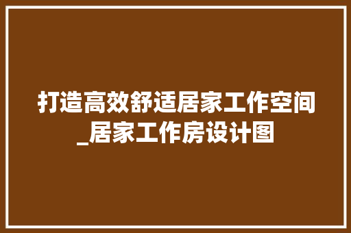 打造高效舒适居家工作空间_居家工作房设计图