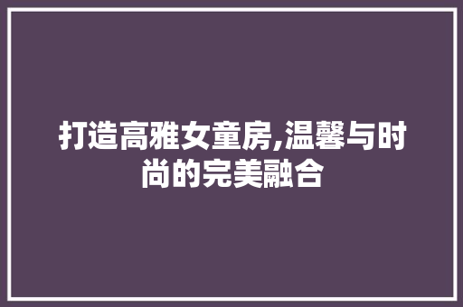 打造高雅女童房,温馨与时尚的完美融合