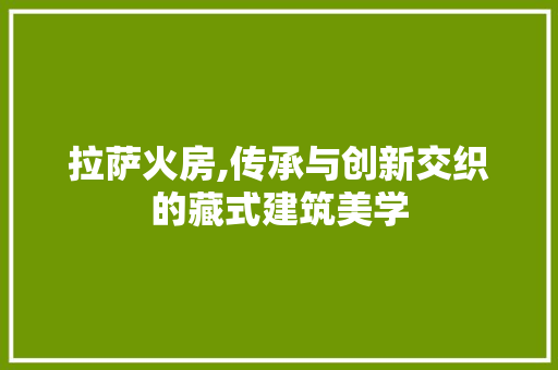 拉萨火房,传承与创新交织的藏式建筑美学