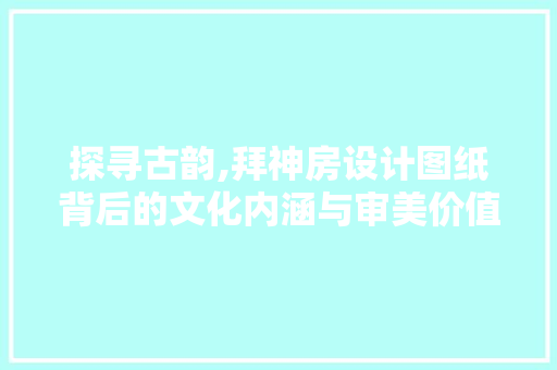 探寻古韵,拜神房设计图纸背后的文化内涵与审美价值