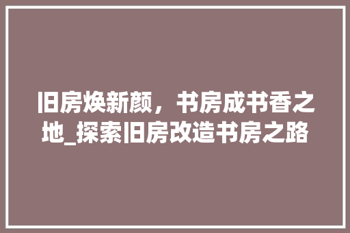 旧房焕新颜，书房成书香之地_探索旧房改造书房之路
