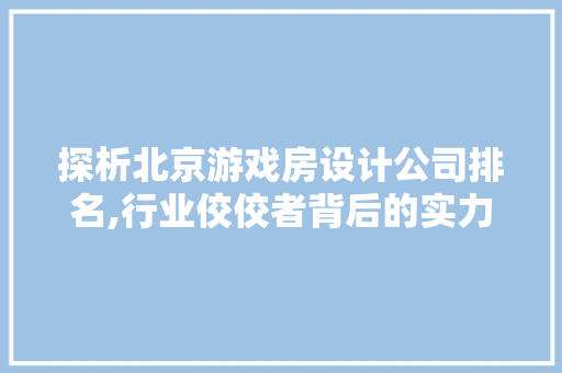 探析北京游戏房设计公司排名,行业佼佼者背后的实力与魅力